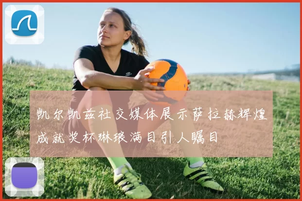 凯尔凯兹社交媒体展示萨拉赫辉煌成就奖杯琳琅满目引人瞩目