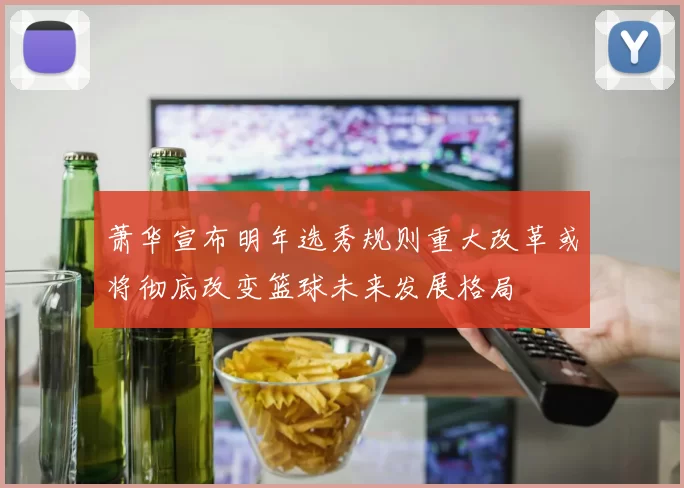 萧华宣布明年选秀规则重大改革或将彻底改变篮球未来发展格局