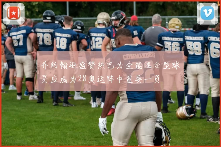 乔约翰逊盛赞热巴为全能混合型球员应成为28奥运阵中重要一员