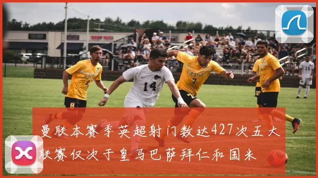 曼联本赛季英超射门数达427次五大联赛仅次于皇马巴萨拜仁和国米