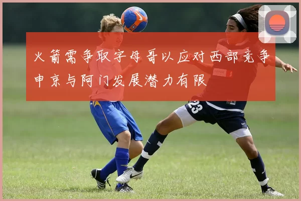 火箭需争取字母哥以应对西部竞争申京与阿门发展潜力有限