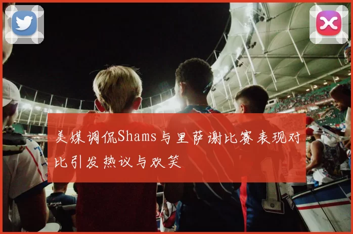 美媒调侃Shams与里萨谢比赛表现对比引发热议与欢笑