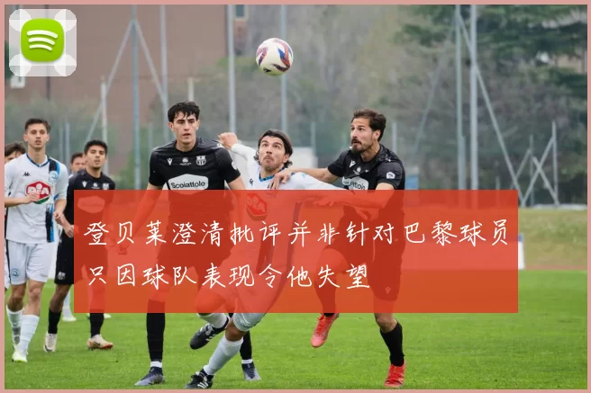 登贝莱澄清批评并非针对巴黎球员只因球队表现令他失望