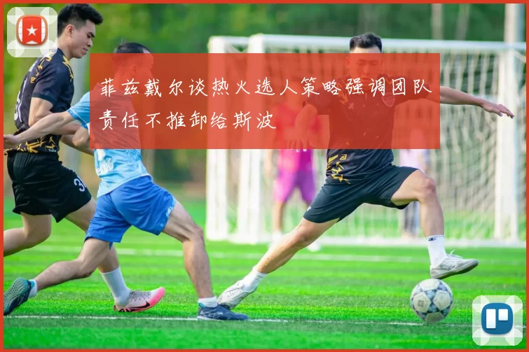 菲兹戴尔谈热火选人策略强调团队责任不推卸给斯波