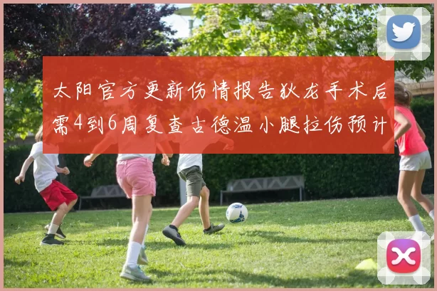 太阳官方更新伤情报告狄龙手术后需4到6周复查古德温小腿拉伤预计1到2周恢复