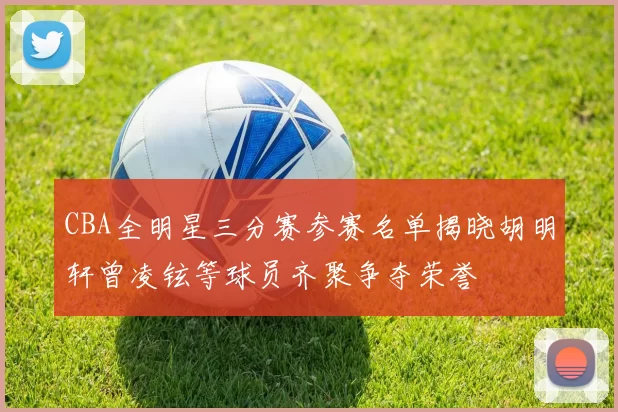 CBA全明星三分赛参赛名单揭晓胡明轩曾凌铉等球员齐聚争夺荣誉