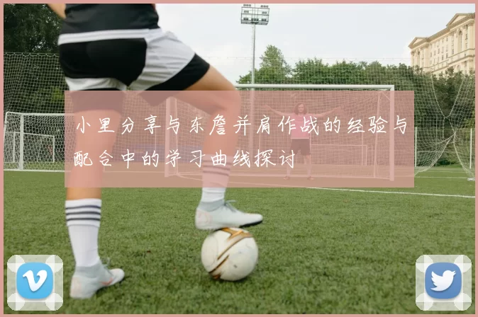 小里分享与东詹并肩作战的经验与配合中的学习曲线探讨
