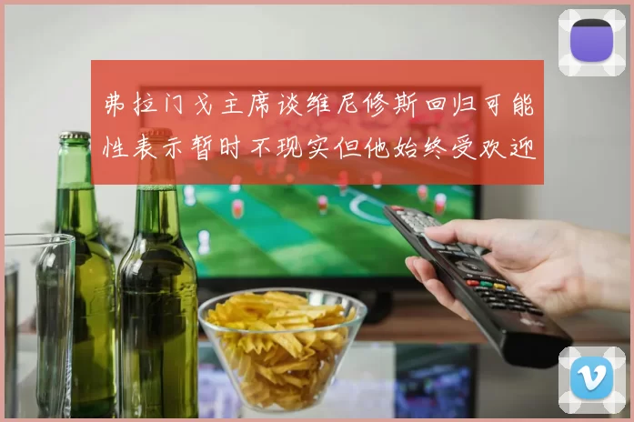 弗拉门戈主席谈维尼修斯回归可能性表示暂时不现实但他始终受欢迎