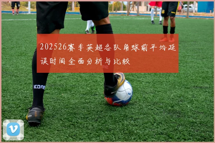 202526赛季英超各队角球前平均延误时间全面分析与比较