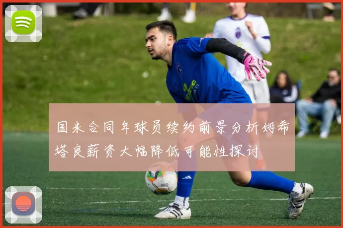 国米合同年球员续约前景分析姆希塔良薪资大幅降低可能性探讨